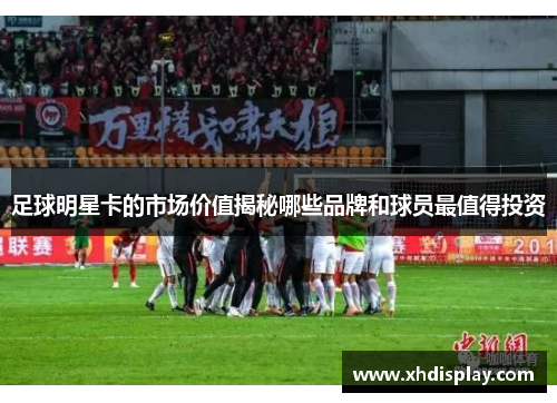 足球明星卡的市场价值揭秘哪些品牌和球员最值得投资
