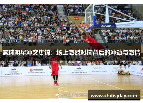 篮球明星冲突集锦：场上激烈对抗背后的冲动与激情