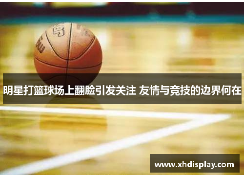 明星打篮球场上翻脸引发关注 友情与竞技的边界何在