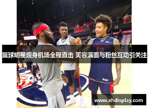 篮球明星现身机场全程直击 笑容满面与粉丝互动引关注